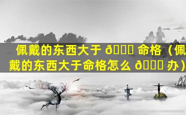 佩戴的东西大于 🐅 命格（佩戴的东西大于命格怎么 💐 办）